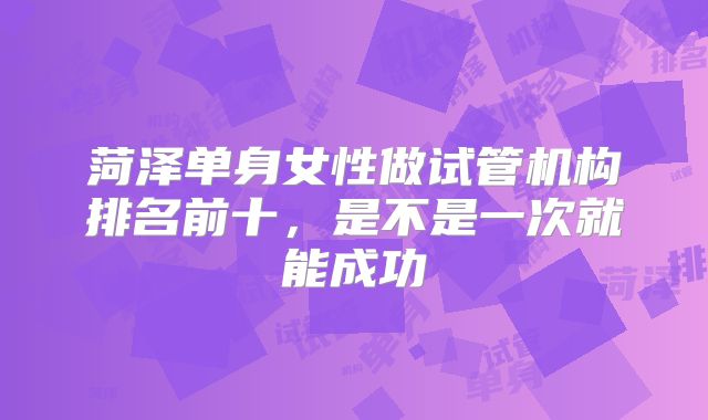 菏泽单身女性做试管机构排名前十，是不是一次就能成功