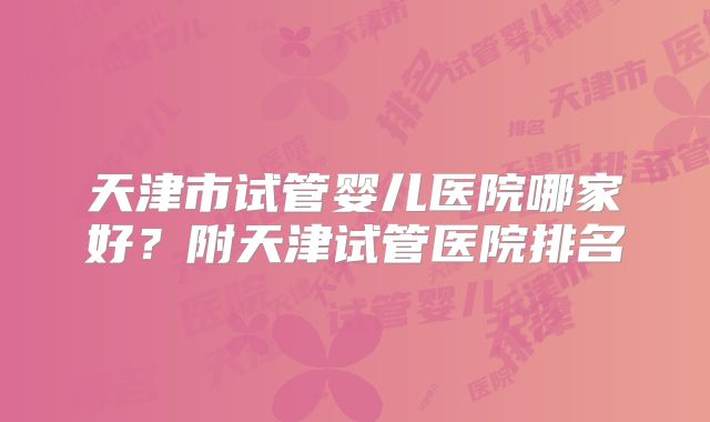 天津市试管婴儿医院哪家好？附天津试管医院排名