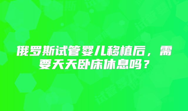 俄罗斯试管婴儿移植后，需要天天卧床休息吗？