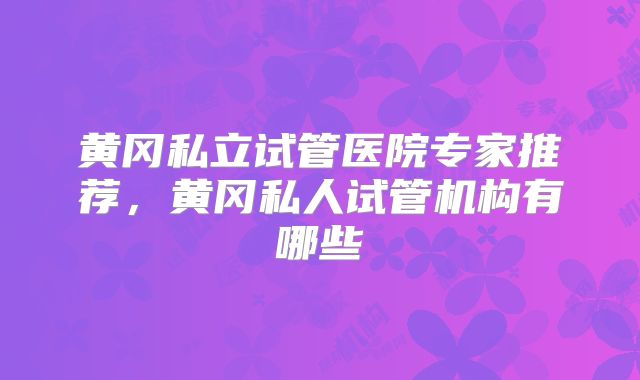 黄冈私立试管医院专家推荐,黄冈私人试管机构有哪些