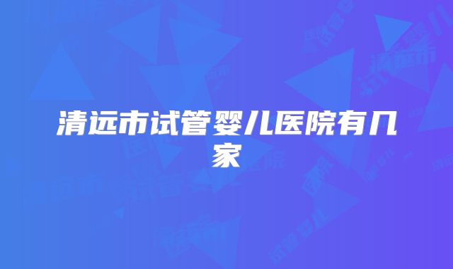 清远市试管婴儿医院有几家