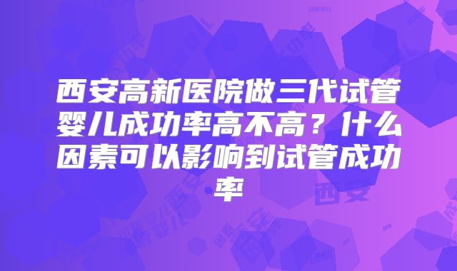 西安高新医院做三代试管婴儿成功率高不高？什么因素可以影响到试管成功率