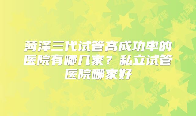 菏泽三代试管高成功率的医院有哪几家？私立试管医院哪家好
