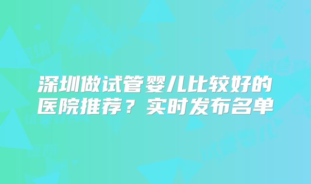 深圳做试管婴儿比较好的医院推荐？实时发布名单
