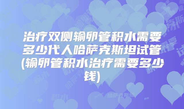 治疗双侧输卵管积水需要多少代人哈萨克斯坦试管(输卵管积水治疗需要多少钱)