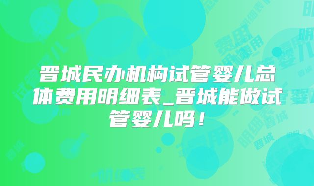 晋城民办机构试管婴儿总体费用明细表_晋城能做试管婴儿吗！