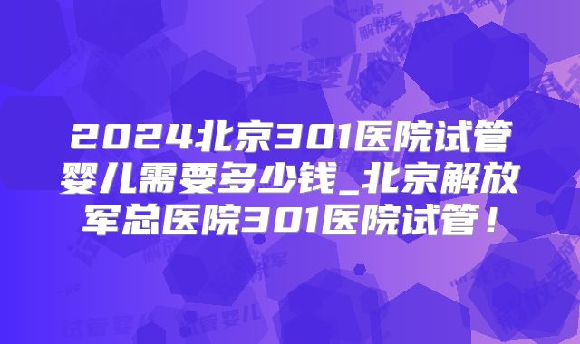 2024北京301医院试管婴儿需要多少钱_北京解放军总医院301医院试管！