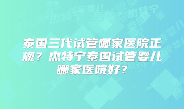 泰国三代试管哪家医院正规？杰特宁泰国试管婴儿哪家医院好？