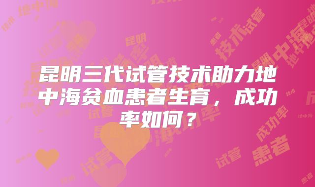 昆明三代试管技术助力地中海贫血患者生育，成功率如何？