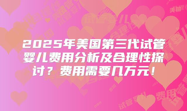 2025年美国第三代试管婴儿费用分析及合理性探讨？费用需要几万元！