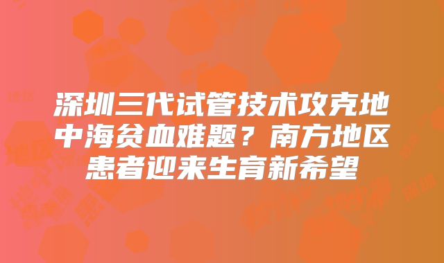 深圳三代试管技术攻克地中海贫血难题？南方地区患者迎来生育新希望