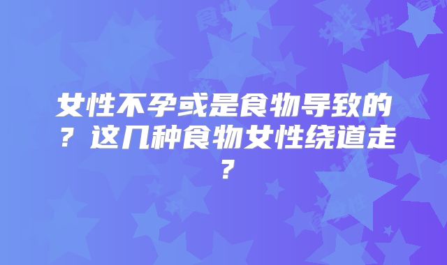 女性不孕或是食物导致的？这几种食物女性绕道走？
