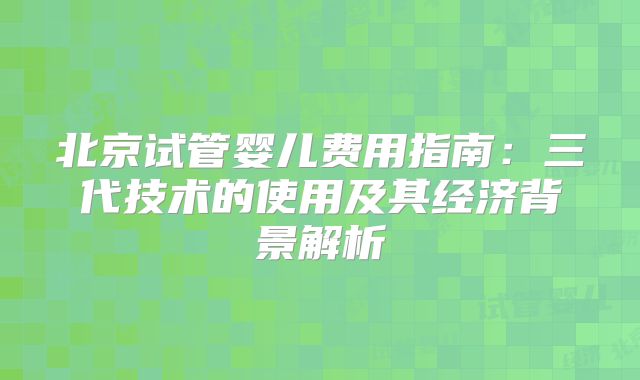 北京试管婴儿费用指南：三代技术的使用及其经济背景解析