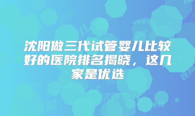 沈阳做三代试管婴儿比较好的医院排名揭晓，这几家是优选