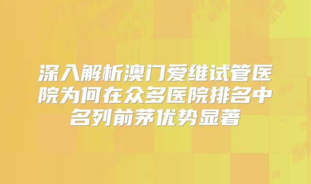深入解析澳门爱维试管医院为何在众多医院排名中名列前茅优势显著