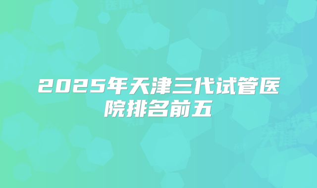 2025年天津三代试管医院排名前五