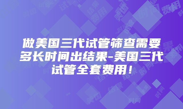 做美国三代试管筛查需要多长时间出结果-美国三代试管全套费用！