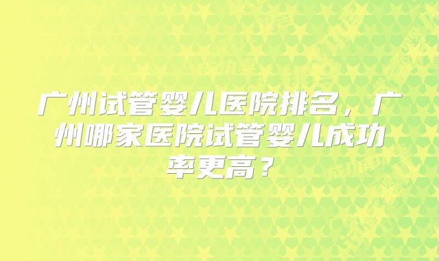 广州试管婴儿医院排名,广州哪家医院试管婴儿成功率更高?