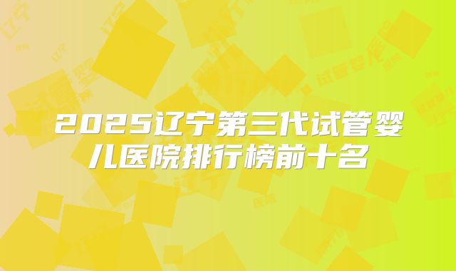 2025辽宁第三代试管婴儿医院排行榜前十名