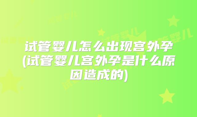 试管婴儿怎么出现宫外孕(试管婴儿宫外孕是什么原因造成的)