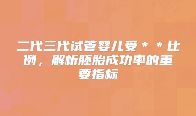 二代三代试管婴儿受＊＊比例，解析胚胎成功率的重要指标
