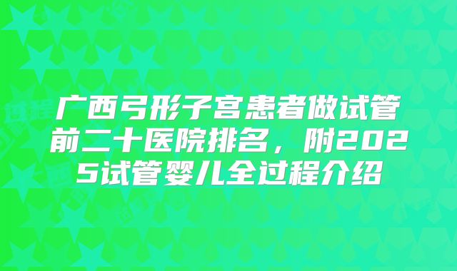 广西弓形子宫患者做试管前二十医院排名，附2025试管婴儿全过程介绍