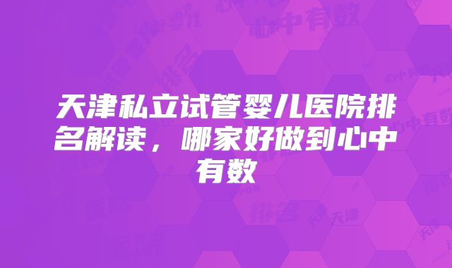 天津私立试管婴儿医院排名解读，哪家好做到心中有数