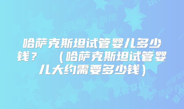 哈萨克斯坦试管婴儿多少钱？ （哈萨克斯坦试管婴儿大约需要多少钱）