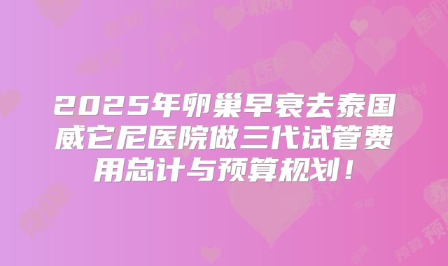 2025年卵巢早衰去泰国威它尼医院做三代试管费用总计与预算规划！