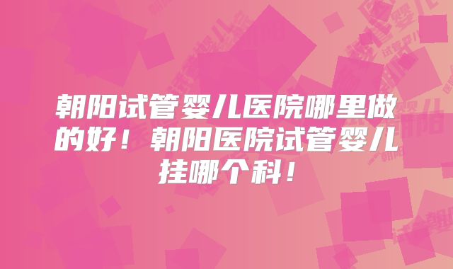 朝阳试管婴儿医院哪里做的好！朝阳医院试管婴儿挂哪个科！