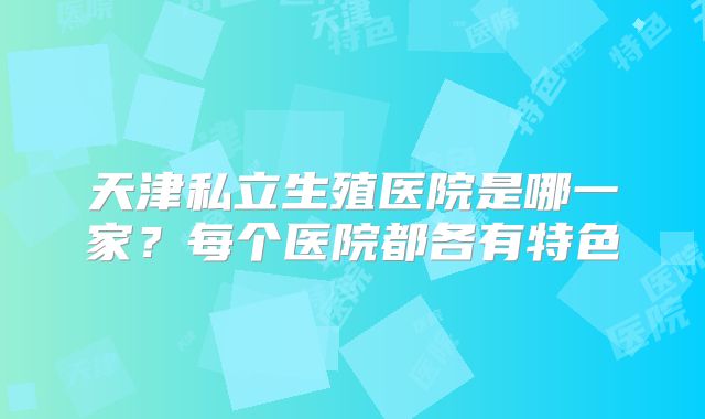 天津私立生殖医院是哪一家？每个医院都各有特色
