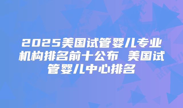2025美国试管婴儿专业机构排名前十公布 美国试管婴儿中心排名