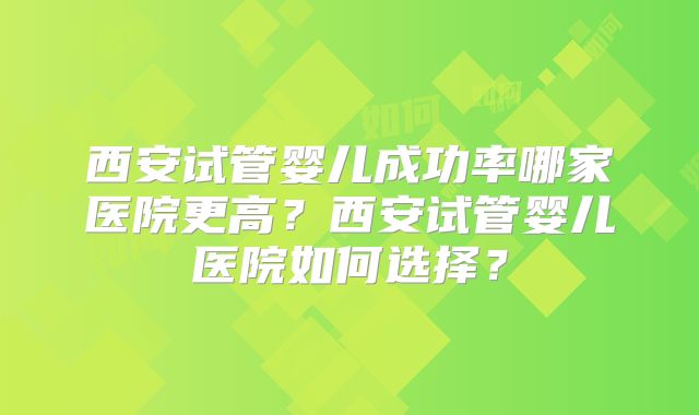 西安试管婴儿成功率哪家医院更高？西安试管婴儿医院如何选择？