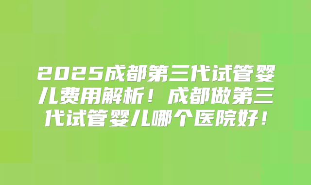 2025成都第三代试管婴儿费用解析!成都做第三代试管婴儿哪个医院好!