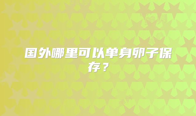 国外哪里可以单身卵子保存？