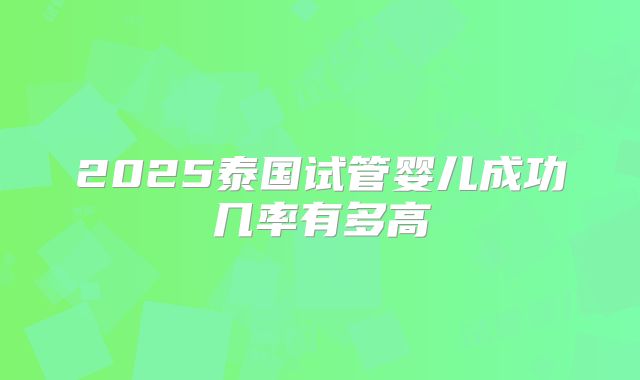 2025泰国试管婴儿成功几率有多高