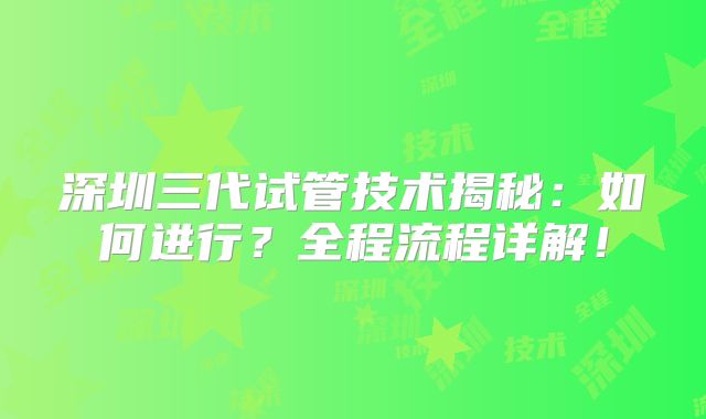 深圳三代试管技术揭秘:如何进行?全程流程详解!