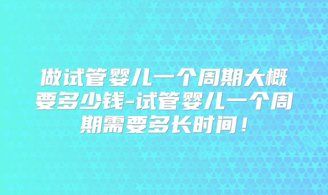 做试管婴儿一个周期大概要多少钱-试管婴儿一个周期需要多长时间！