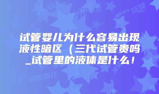 试管婴儿为什么容易出现液性暗区（三代试管贵吗_试管里的液体是什么！