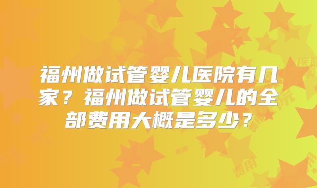 福州做试管婴儿医院有几家？福州做试管婴儿的全部费用大概是多少？