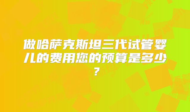 做哈萨克斯坦三代试管婴儿的费用您的预算是多少?
