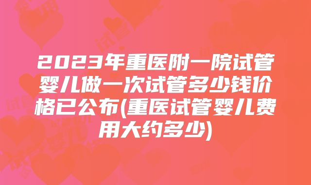 2023年重医附一院试管婴儿做一次试管多少钱价格已公布(重医试管婴儿费用大约多少)