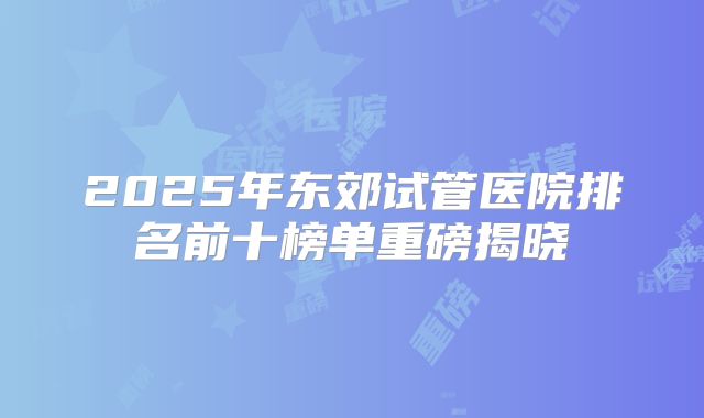 2025年东郊试管医院排名前十榜单重磅揭晓