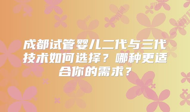 成都试管婴儿二代与三代技术如何选择？哪种更适合你的需求？