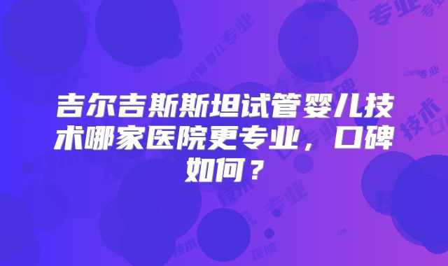 吉尔吉斯斯坦试管婴儿技术哪家医院更专业，口碑如何？