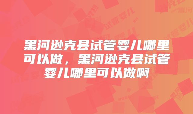 黑河逊克县试管婴儿哪里可以做，黑河逊克县试管婴儿哪里可以做啊