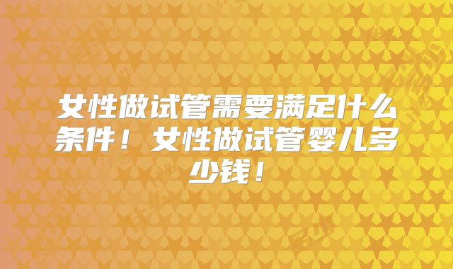 女性做试管需要满足什么条件！女性做试管婴儿多少钱！