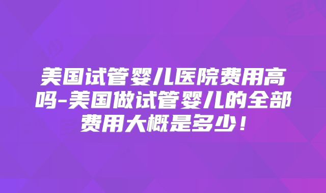美国试管婴儿医院费用高吗-美国做试管婴儿的全部费用大概是多少！
