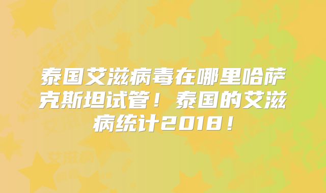 泰国艾滋病毒在哪里哈萨克斯坦试管!泰国的艾滋病统计2018!
