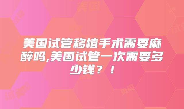 美国试管移植手术需要麻醉吗,美国试管一次需要多少钱？！
